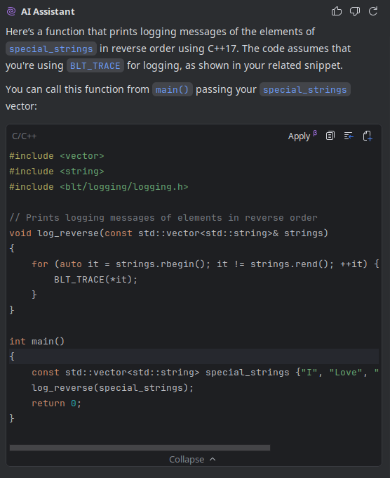 An image of a chat window showing that although you can LLMs, they often still fail to use functions which match your code base.
## Me
Hello, could you make a function which prints logging messages of the elements of special_strings in reverse order?
## AI Assistant
Here’s a function that prints logging messages of the elements of `special_strings` in reverse order using C++17. The code assumes that you're using `BLT_TRACE` for logging, as shown in your related snippet.
You can call this function from `main()` passing your `special_strings` vector:
```c++
#include <vector>
#include <string>
#include <blt/logging/logging.h>
// Prints logging messages of elements in reverse order
void log_reverse(const std::vector<std::string>& strings)
{
for (auto it = strings.rbegin(); it != strings.rend(); ++it) {
BLT_TRACE(*it);
}
}
int main()
{
const std::vector<std::string> special_strings {"I", "Love", "You", "Silly", "Billy"};
log_reverse(special_strings);
return 0;
}
```
**Explanation:**
- `strings.rbegin()` and `strings.rend()` are used to iterate in reverse.
- Each element is printed using `BLT_TRACE`.
Let me know if you need it adapted to another logging macro or for a different string/vector type!
