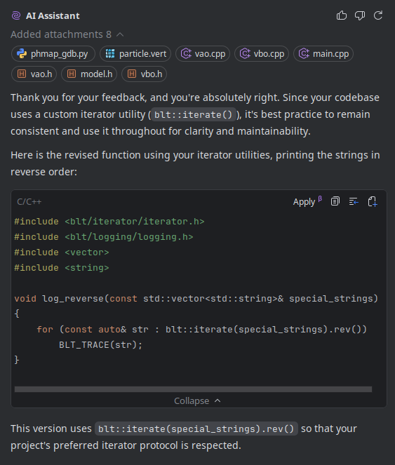 An image of the chat window showing the corrected version using existing functions after calling the LLM out.
## Me
Is there a reason why you didn't keep with consisency and use the correct iterator based functions provided by my library which you have codebase access to and is included in the file??
## AI Assistant
Thank you for your feedback, and you're absolutely right. Since your codebase uses a custom iterator utility (`blt::iterate()`), it's best practice to remain consistent and use it throughout for clarity and maintainability.
Here is the revised function using your iterator utilities, printing the strings in reverse order:
```c++
#include <blt/iterator/iterator.h>
#include <blt/logging/logging.h>
#include <vector>
#include <string>
void log_reverse(const std::vector<std::string>& special_strings)
{
for (const auto& str : blt::iterate(special_strings).rev())
BLT_TRACE(str);
}
```
This version uses `blt::iterate(special_strings).rev()` so that your project's preferred iterator protocol is respected.
You can call `log_reverse(special_strings);` from main as before. Let me know if you need further customization!